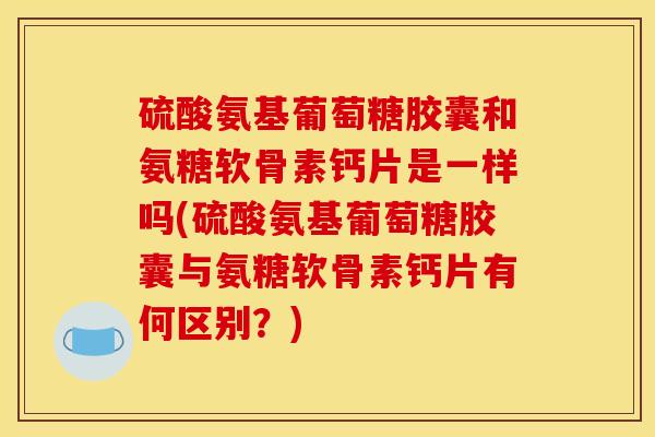 硫酸氨基葡萄糖胶囊和氨糖软骨素钙片是一样吗(硫酸氨基葡萄糖胶囊与氨糖软骨素钙片有何区别？)