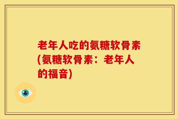 老年人吃的氨糖软骨素(氨糖软骨素：老年人的福音)