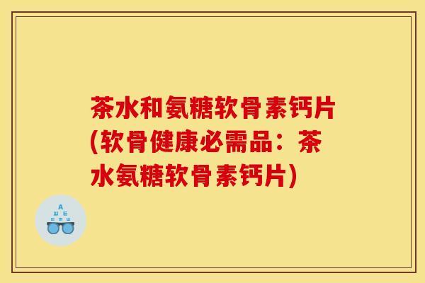茶水和氨糖软骨素钙片(软骨健康必需品：茶水氨糖软骨素钙片)