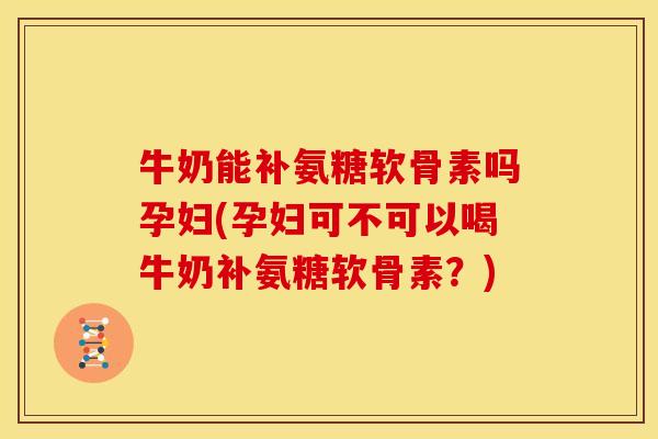 牛奶能补氨糖软骨素吗孕妇(孕妇可不可以喝牛奶补氨糖软骨素？)