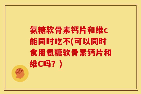 氨糖软骨素钙片和维c能同时吃不(可以同时食用氨糖软骨素钙片和维C吗？)