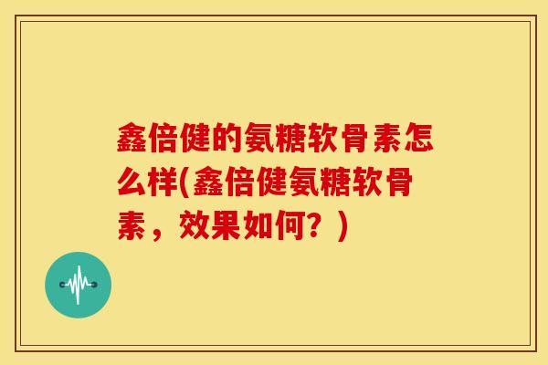 鑫倍健的氨糖软骨素怎么样(鑫倍健氨糖软骨素,效果如何?) 鑫倍健的氨糖软骨素怎么样(鑫倍健氨糖软骨素,效果如何?)