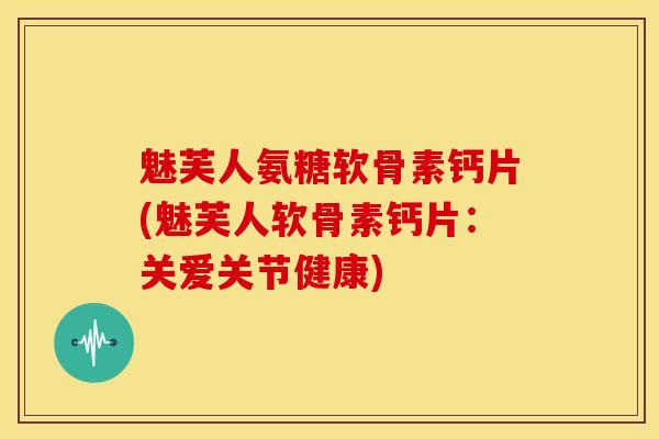 魅芙人氨糖软骨素钙片(魅芙人软骨素钙片：关爱关节健康)