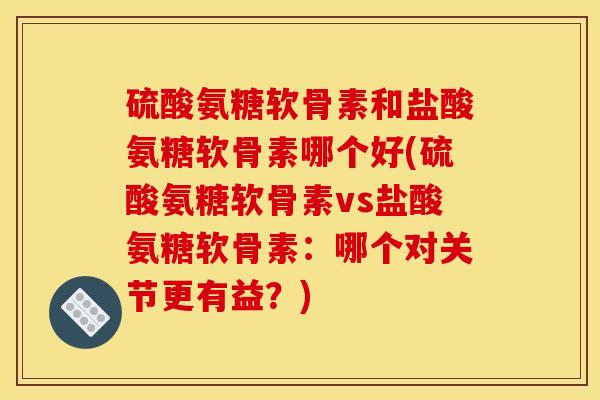 硫酸氨糖软骨素和盐酸氨糖软骨素哪个好(硫酸氨糖软骨素vs盐酸氨糖软骨素：哪个对关节更有益？)