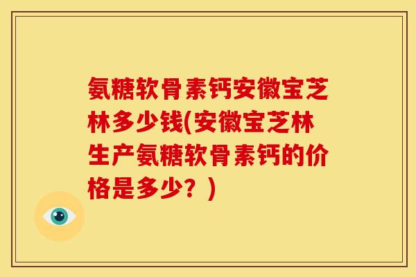 氨糖软骨素钙安徽宝芝林多少钱(安徽宝芝林生产氨糖软骨素钙的价格是多少？)