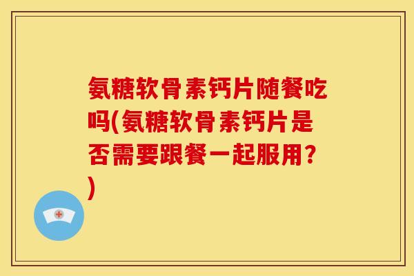 氨糖软骨素钙片随餐吃吗(氨糖软骨素钙片是否需要跟餐一起服用？)