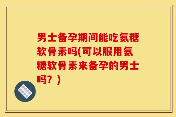 男士备孕期间能吃氨糖软骨素吗(可以服用氨糖软骨素来备孕的男士吗？)