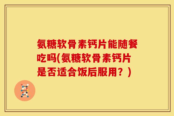 氨糖软骨素钙片能随餐吃吗(氨糖软骨素钙片是否适合饭后服用？)