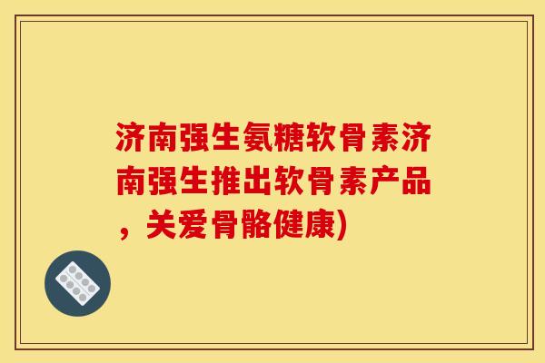 济南强生氨糖软骨素济南强生推出软骨素产品，关爱骨骼健康)