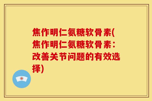焦作明仁氨糖软骨素(焦作明仁氨糖软骨素：改善关节问题的有效选择)
