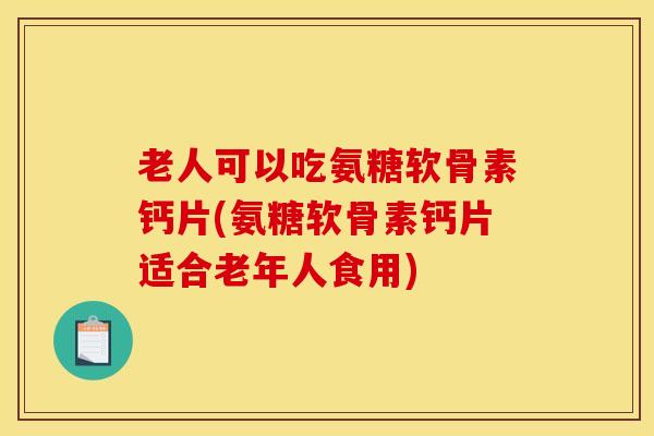 老人可以吃氨糖软骨素钙片(氨糖软骨素钙片适合老年人食用)