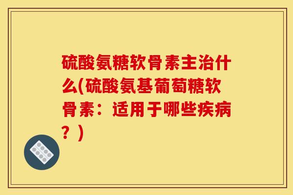 硫酸氨糖软骨素主治什么(硫酸氨基葡萄糖软骨素：适用于哪些疾病？)