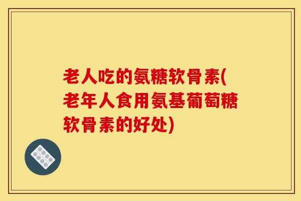 老人吃的氨糖软骨素(老年人食用氨基葡萄糖软骨素的好处)