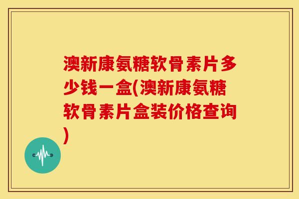 澳新康氨糖软骨素片多少钱一盒(澳新康氨糖软骨素片盒装价格查询)