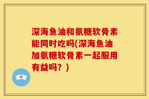 深海鱼油和氨糖软骨素能同时吃吗(深海鱼油加氨糖软骨素一起服用有益吗？)