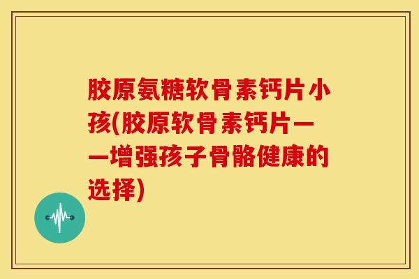 胶原氨糖软骨素钙片小孩(胶原软骨素钙片——增强孩子骨骼健康的选择)