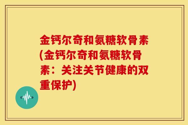 金钙尔奇和氨糖软骨素(金钙尔奇和氨糖软骨素:关注关节健康的双重保护) 金钙尔奇和氨糖软骨素(金钙尔奇和氨糖软骨素:关注关节健康的双重保护)