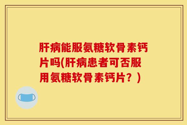 肝病能服氨糖软骨素钙片吗(肝病患者可否服用氨糖软骨素钙片？)