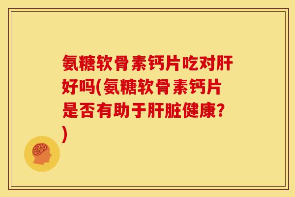 氨糖软骨素钙片吃对肝好吗(氨糖软骨素钙片是否有助于肝脏健康？)