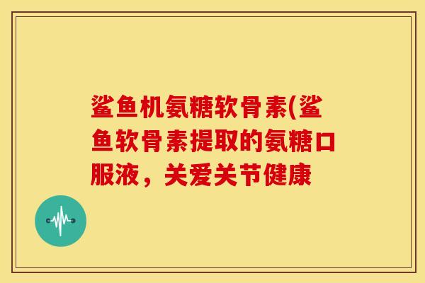 鲨鱼机氨糖软骨素(鲨鱼软骨素提取的氨糖口服液，关爱关节健康