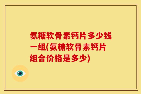 氨糖软骨素钙片多少钱一组(氨糖软骨素钙片组合价格是多少)