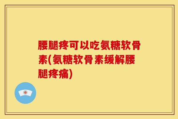 腰腿疼可以吃氨糖软骨素(氨糖软骨素缓解腰腿疼痛)