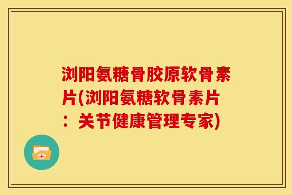 浏阳氨糖骨胶原软骨素片(浏阳氨糖软骨素片：关节健康管理专家)