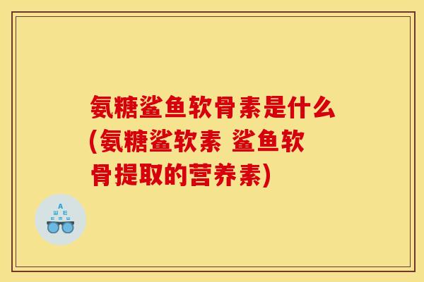 氨糖鲨鱼软骨素是什么(氨糖鲨软素 鲨鱼软骨提取的营养素)