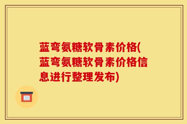 蓝弯氨糖软骨素价格(蓝弯氨糖软骨素价格信息进行整理发布)