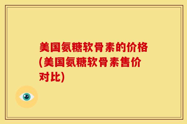 美国氨糖软骨素的价格(美国氨糖软骨素售价对比) 美国氨糖软骨素的价格(美国氨糖软骨素售价对比)