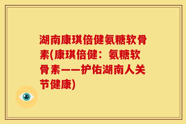 湖南康琪倍健氨糖软骨素(康琪倍健：氨糖软骨素——护佑湖南人关节健康)