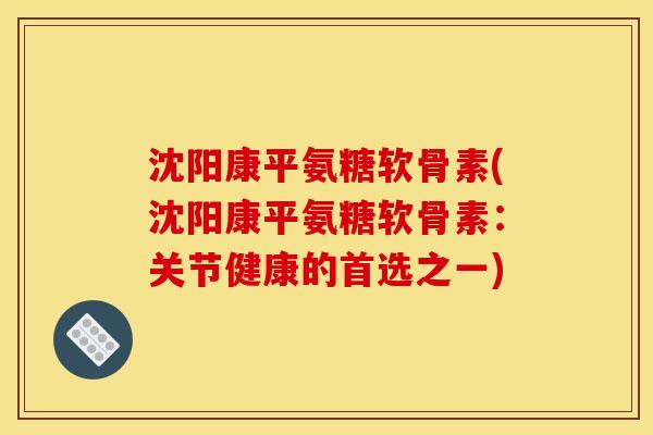 沈阳康平氨糖软骨素(沈阳康平氨糖软骨素：关节健康的首选之一)