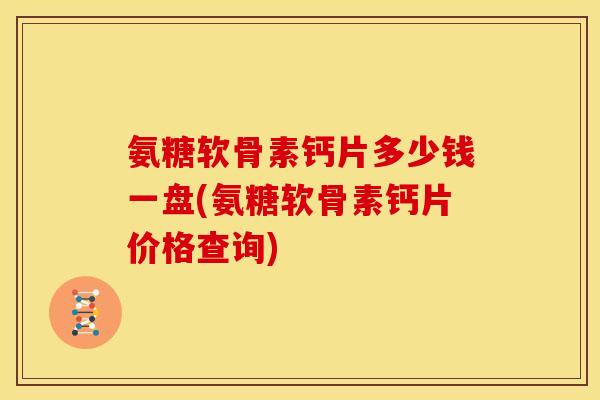 氨糖软骨素钙片多少钱一盘(氨糖软骨素钙片价格查询) 氨糖软骨素钙片多少钱一盘(氨糖软骨素钙片价格查询)