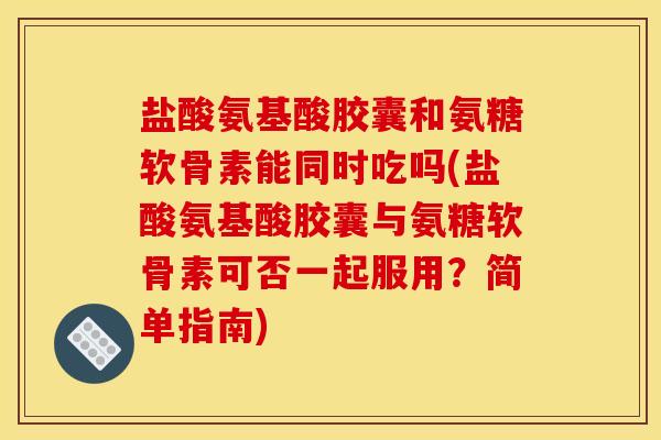 盐酸氨基酸胶囊和氨糖软骨素能同时吃吗(盐酸氨基酸胶囊与氨糖软骨素可否一起服用？简单指南)