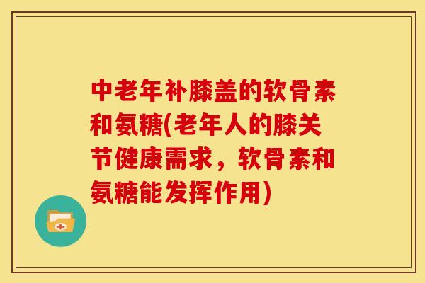 中老年补膝盖的软骨素和氨糖(老年人的膝关节健康需求，软骨素和氨糖能发挥作用)
