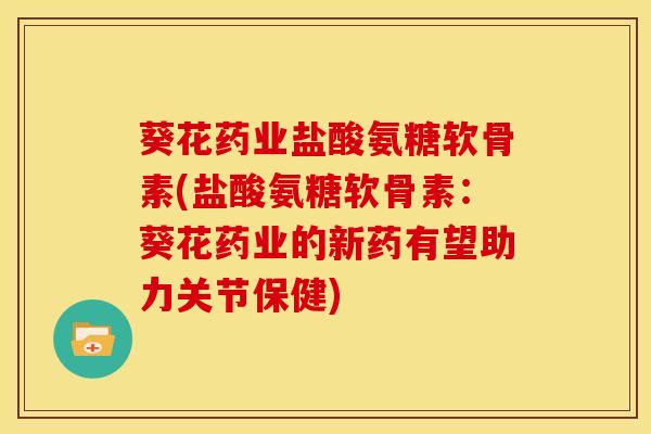 葵花药业盐酸氨糖软骨素(盐酸氨糖软骨素：葵花药业的新药有望助力关节保健)