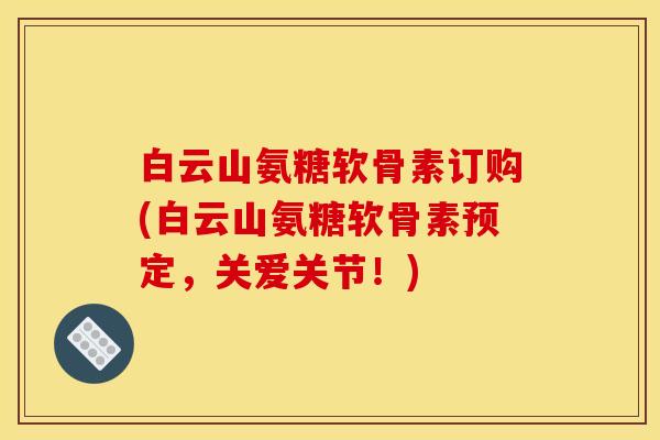 白云山氨糖软骨素订购(白云山氨糖软骨素预定，关爱关节！)