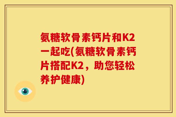 氨糖软骨素钙片和K2一起吃(氨糖软骨素钙片搭配K2，助您轻松养护健康)