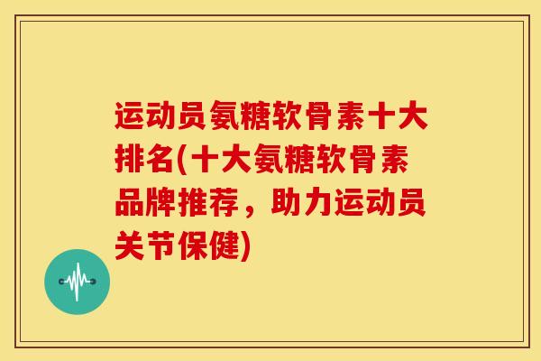 运动员氨糖软骨素十大排名(十大氨糖软骨素品牌推荐，助力运动员关节保健)