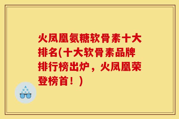 火凤凰氨糖软骨素十大排名(十大软骨素品牌排行榜出炉，火凤凰荣登榜首！)