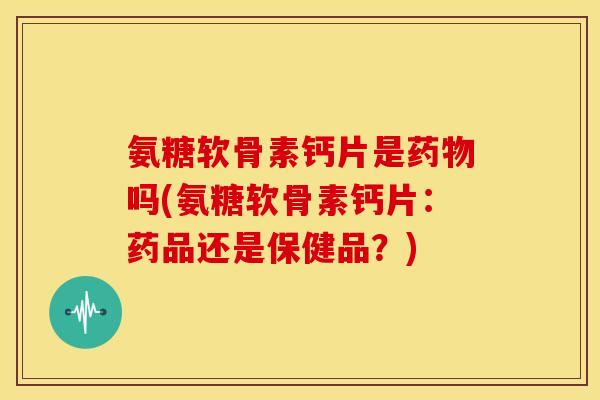 氨糖软骨素钙片是药物吗(氨糖软骨素钙片：药品还是保健品？)