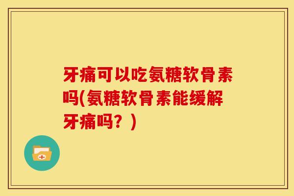 牙痛可以吃氨糖软骨素吗(氨糖软骨素能缓解牙痛吗？)