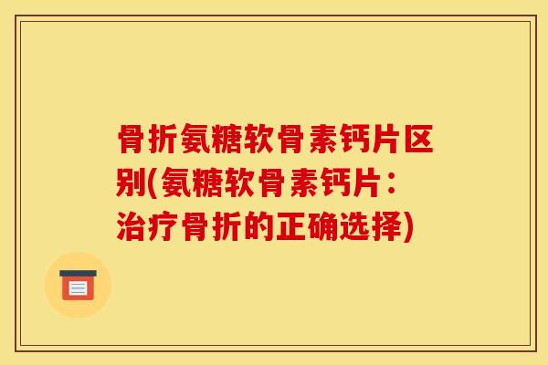骨折氨糖软骨素钙片区别(氨糖软骨素钙片：治疗骨折的正确选择)