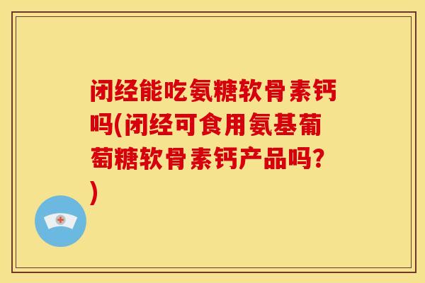 闭经能吃氨糖软骨素钙吗(闭经可食用氨基葡萄糖软骨素钙产品吗？)