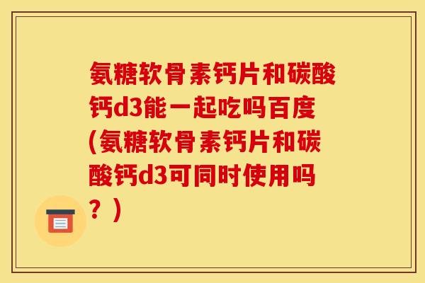氨糖软骨素钙片和碳酸钙d3能一起吃吗百度(氨糖软骨素钙片和碳酸钙d3可同时使用吗？)