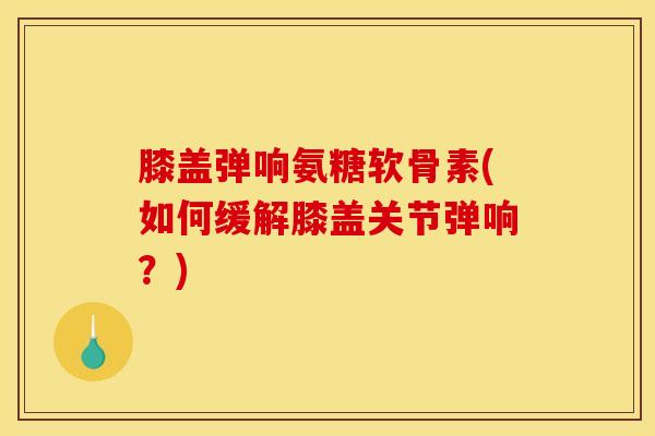 膝盖弹响氨糖软骨素(如何缓解膝盖关节弹响?) 膝盖弹响氨糖软骨素(如何缓解膝盖关节弹响?)