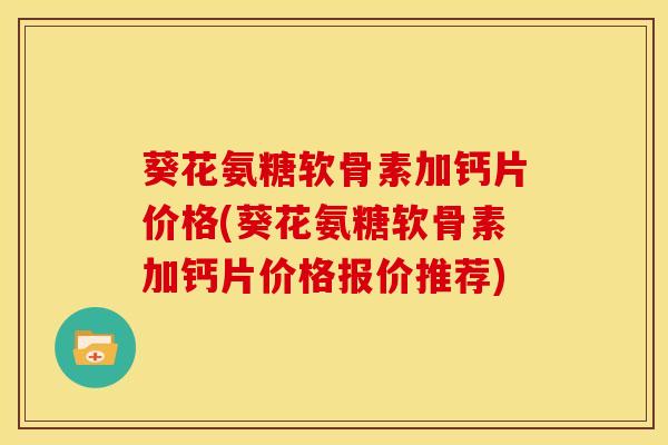 葵花氨糖软骨素加钙片价格(葵花氨糖软骨素加钙片价格报价推荐)