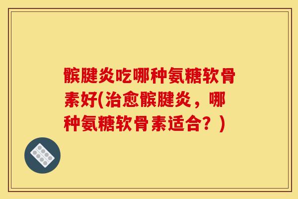 髌腱炎吃哪种氨糖软骨素好(治愈髌腱炎，哪种氨糖软骨素适合？)