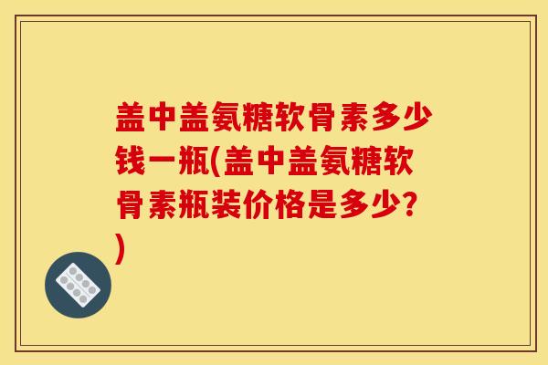 盖中盖氨糖软骨素多少钱一瓶(盖中盖氨糖软骨素瓶装价格是多少？)
