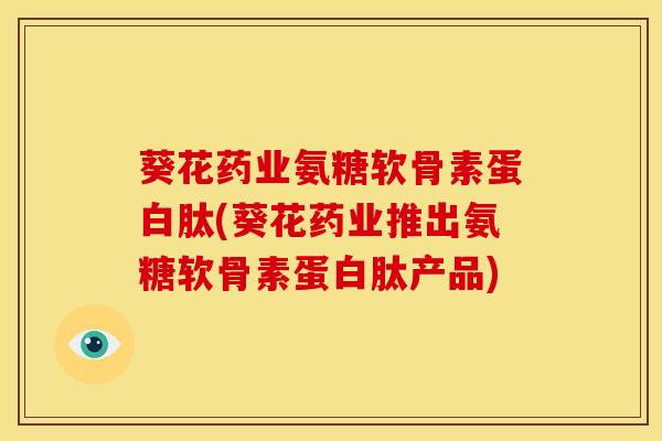 葵花药业氨糖软骨素蛋白肽(葵花药业推出氨糖软骨素蛋白肽产品)